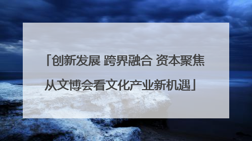 创新发展 跨界融合 资本聚焦 从文博会看文化产业新机遇