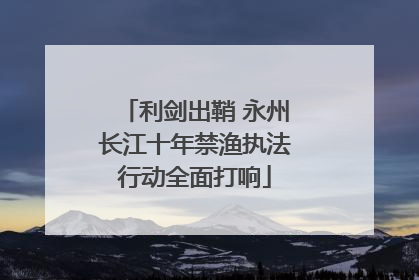 利剑出鞘 永州长江十年禁渔执法行动全面打响
