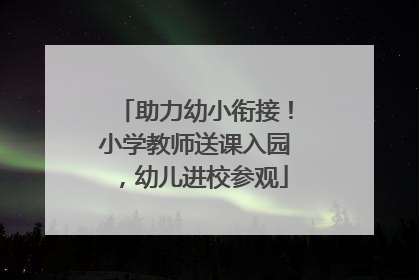助力幼小衔接！小学教师送课入园，幼儿进校参观