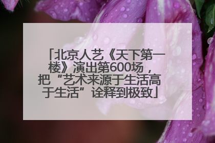 北京人艺《天下第一楼》演出第600场，把“艺术来源于生活高于生活”诠释到极致