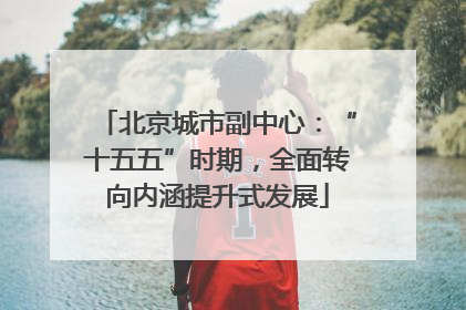 北京城市副中心：“十五五”时期，全面转向内涵提升式发展
