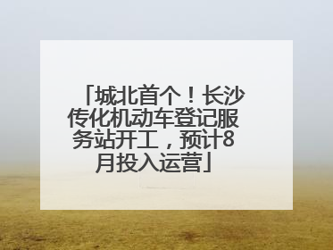 城北首个！长沙传化机动车登记服务站开工，预计8月投入运营