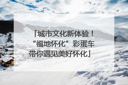 城市文化新体验！“福地怀化”彩蛋车带你遇见美好怀化