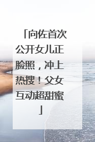 向佐首次公开女儿正脸照，冲上热搜！父女互动超甜蜜