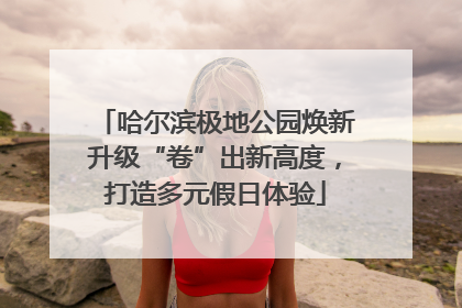 哈尔滨极地公园焕新升级“卷”出新高度，打造多元假日体验