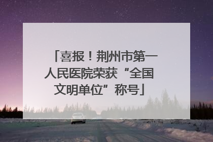 喜报！荆州市第一人民医院荣获“全国文明单位”称号