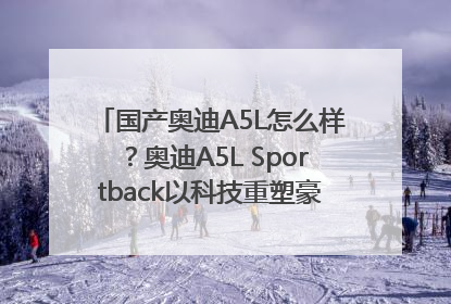国产奥迪A5L怎么样？奥迪A5L Sportback以科技重塑豪华运动轿车市场格局