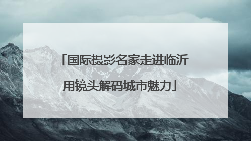 国际摄影名家走进临沂 用镜头解码城市魅力