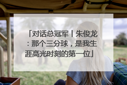 对话总冠军丨朱俊龙：那个三分球，是我生涯高光时刻的第一位