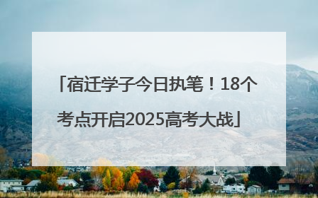 宿迁学子今日执笔！18个考点开启2025高考大战