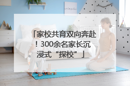 家校共育双向奔赴！300余名家长沉浸式“探校”