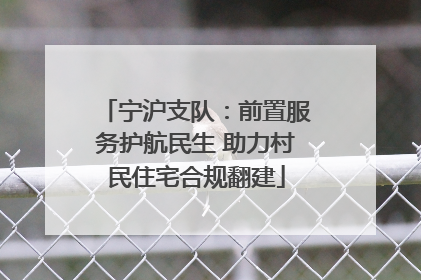 宁沪支队：前置服务护航民生 助力村民住宅合规翻建