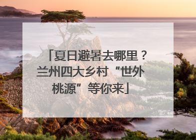 夏日避暑去哪里？兰州四大乡村“世外桃源”等你来