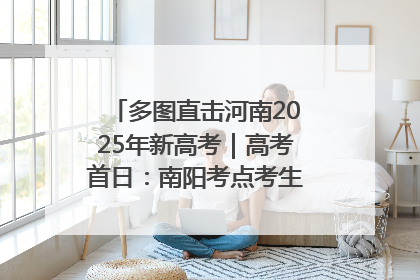 多图直击河南2025年新高考｜高考首日：南阳考点考生信心满满迎战