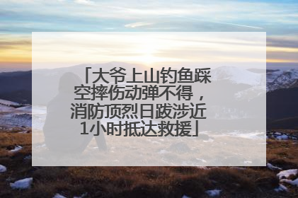 大爷上山钓鱼踩空摔伤动弹不得，消防顶烈日跋涉近1小时抵达救援