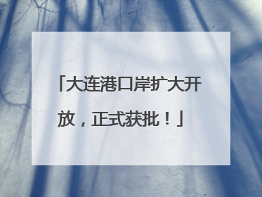 大连港口岸扩大开放，正式获批！