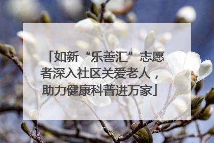 如新“乐善汇”志愿者深入社区关爱老人，助力健康科普进万家