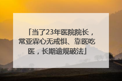 当了23年医院院长，常亚霖心无戒惧、靠医吃医，长期逾规破法