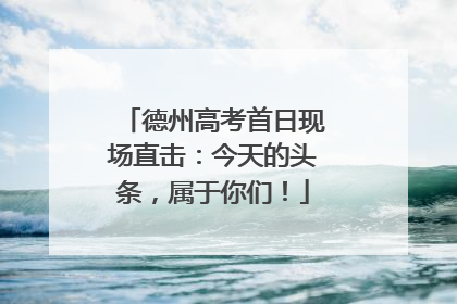 德州高考首日现场直击：今天的头条，属于你们！