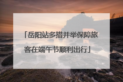 岳阳站多措并举保障旅客在端午节顺利出行