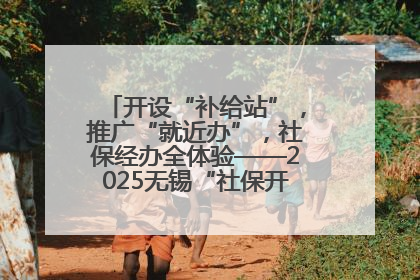开设“补给站”，推广“就近办”，社保经办全体验——2025无锡“社保开放月”活动开启
