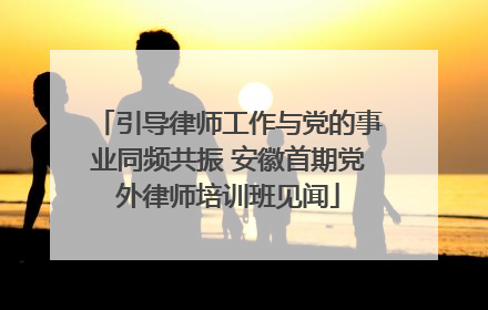 引导律师工作与党的事业同频共振 安徽首期党外律师培训班见闻