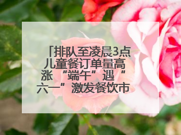 排队至凌晨3点 儿童餐订单量高涨 “端午”遇“六一”激发餐饮市场新活力
