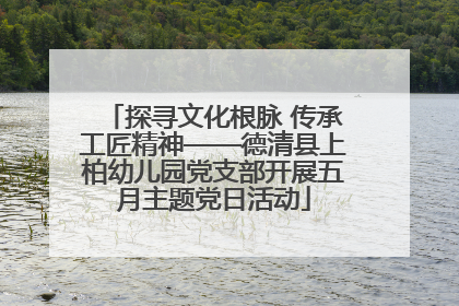 探寻文化根脉 传承工匠精神——德清县上柏幼儿园党支部开展五月主题党日活动