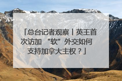 总台记者观察丨英王首次访加 “软”外交如何支持加拿大主权？