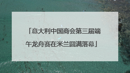 意大利中国商会第三届端午龙舟赛在米兰圆满落幕