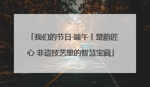 我们的节日·端午丨楚韵匠心 非遗技艺里的智慧宝藏