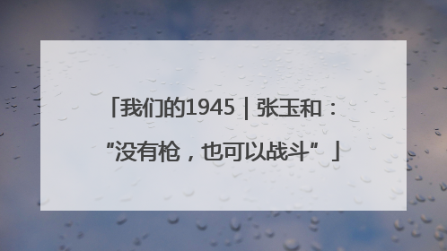 我们的1945｜张玉和：“没有枪，也可以战斗”