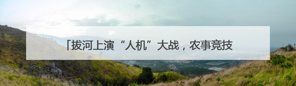 拔河上演“人机”大战，农事竞技嗨翻全场，快手村运会火爆开幕