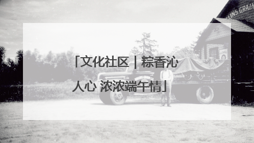 文化社区｜粽香沁人心 浓浓端午情