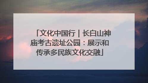 文化中国行｜长白山神庙考古遗址公园：展示和传承多民族文化交融