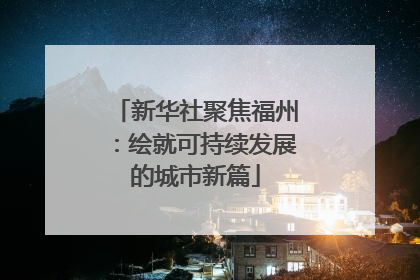 新华社聚焦福州：绘就可持续发展的城市新篇