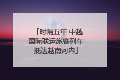 时隔五年 中越国际联运旅客列车抵达越南河内