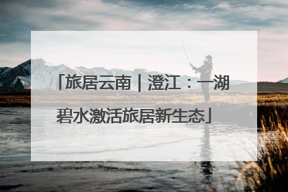旅居云南｜澄江：一湖碧水激活旅居新生态