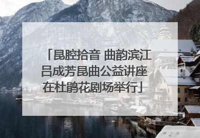 昆腔拾音 曲韵滨江 吕成芳昆曲公益讲座在杜鹃花剧场举行
