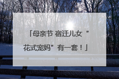 母亲节 宿迁儿女“花式宠妈”有一套！