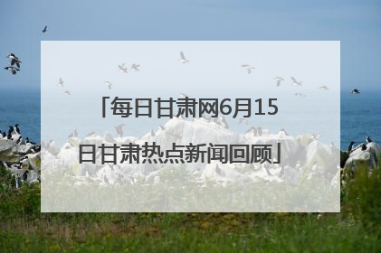 每日甘肃网6月15日甘肃热点新闻回顾