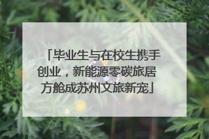 毕业生与在校生携手创业，新能源零碳旅居方舱成苏州文旅新宠