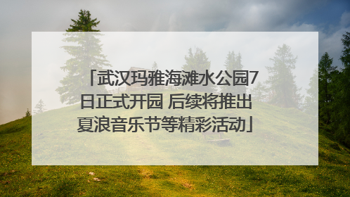 武汉玛雅海滩水公园7日正式开园 后续将推出夏浪音乐节等精彩活动