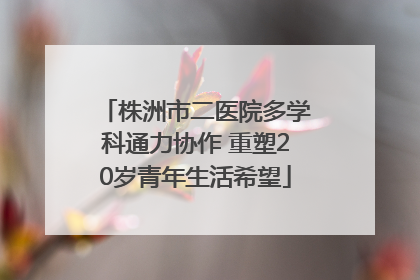 株洲市二医院多学科通力协作 重塑20岁青年生活希望
