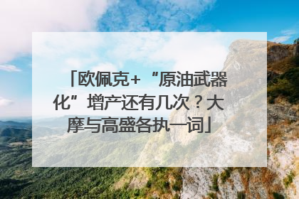欧佩克+“原油武器化”增产还有几次？大摩与高盛各执一词