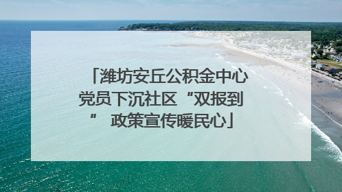 潍坊安丘公积金中心党员下沉社区“双报到” 政策宣传暖民心