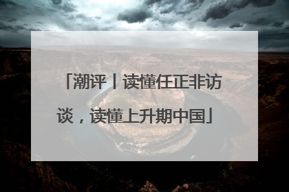 潮评丨读懂任正非访谈，读懂上升期中国