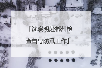 沈晓明赴郴州检查督导防汛工作