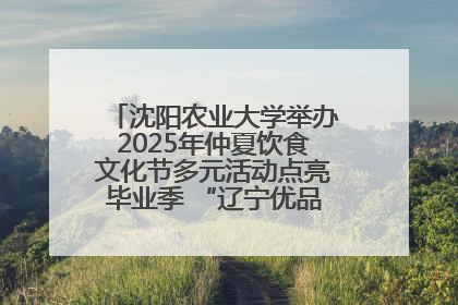 沈阳农业大学举办2025年仲夏饮食文化节多元活动点亮毕业季 “辽宁优品”进校园首站启动