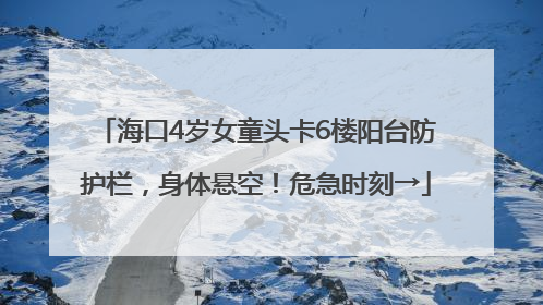 海口4岁女童头卡6楼阳台防护栏，身体悬空！危急时刻→